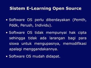 Sistem E-Learning Open Source
• Software OS perlu diberdayakan (Pemth,
Pddk, Perush, Individu).
• Software OS tidak mempunyai hak cipta
sehingga tidak ada larangan bagi para
siswa untuk mengupasnya, memodifikasi
apalagi menggandakannya.
• Software OS mudah didapat.
 