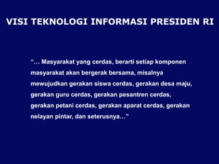 VISI TEKNOLOGI INFORMASI PRESIDEN RI
“… Masyarakat yang cerdas, berarti setiap komponen
masyarakat akan bergerak bersama, misalnya
mewujudkan gerakan siswa cerdas, gerakan desa maju,
gerakan guru cerdas, gerakan pesantren cerdas,
gerakan petani cerdas, gerakan aparat cerdas, gerakan
nelayan pintar, dan seterusnya…”
 