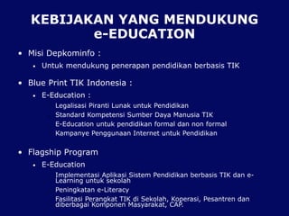 KEBIJAKAN YANG MENDUKUNG
e-EDUCATION
• Misi Depkominfo :
• Untuk mendukung penerapan pendidikan berbasis TIK
• Blue Print TIK Indonesia :
• E-Education :
• Legalisasi Piranti Lunak untuk Pendidikan
• Standard Kompetensi Sumber Daya Manusia TIK
• E-Education untuk pendidikan formal dan non formal
• Kampanye Penggunaan Internet untuk Pendidikan
• Flagship Program
• E-Education
• Implementasi Aplikasi Sistem Pendidikan berbasis TIK dan e-
Learning untuk sekolah
• Peningkatan e-Literacy
• Fasilitasi Perangkat TIK di Sekolah, Koperasi, Pesantren dan
diberbagai Komponen Masyarakat, CAP.
 