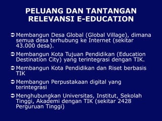 PELUANG DAN TANTANGAN
RELEVANSI E-EDUCATION
 Membangun Desa Global (Global Village), dimana
semua desa terhubung ke Internet (sekitar
43.000 desa).
 Membangun Kota Tujuan Pendidikan (Education
Destination City) yang terintegrasi dengan TIK.
 Membangun Kota Pendidikan dan Riset berbasis
TIK
 Membangun Perpustakaan digital yang
terintegrasi
 Menghubungkan Universitas, Institut, Sekolah
Tinggi, Akademi dengan TIK (sekitar 2428
Perguruan Tinggi)
 