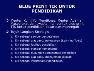 BLUE PRINT TIK UNTUK
PENDIDIKAN
 Menteri Kominfo, Mendiknas, Menteri Agama,
Masyarakat dan swasta membentuk blue print
TIK untuk pendidikan dasar dan menengah
 Tujuh Langkah Strategis
1. TIK sebagai sumber pengetahuan
2. TIK sebagai alat bantu pengajaran (Learning Tools)
3. TIK sebagai fasilitas pendidikan
4. TIK sebagai standar kompetensi
5. TIK sebagai dukungan administrasi pendidikan
6. TIK sebagai alat bantu manajemen sekolah
7. TIK sebagai infrastruktur pendidikan
 