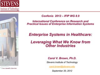 Confenis 2012 – IFIP WG 8.9
    International Conference on Research and
Practical Issues of Enterprise Information Systems


 Enterprise Systems in Healthcare:
  Leveraging What We Know from
         Other Industries


               Carol V. Brown, Ph.D.
              Stevens Institute of Technology
                carol.brown@stevens.edu
                   September 20, 2012
 