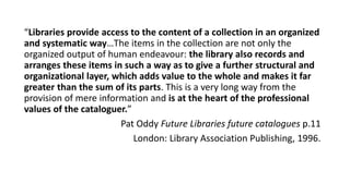 “Libraries provide access to the content of a collection in an organized
and systematic way…The items in the collection are not only the
organized output of human endeavour: the library also records and
arranges these items in such a way as to give a further structural and
organizational layer, which adds value to the whole and makes it far
greater than the sum of its parts. This is a very long way from the
provision of mere information and is at the heart of the professional
values of the cataloguer.”
Pat Oddy Future Libraries future catalogues p.11
London: Library Association Publishing, 1996.
 