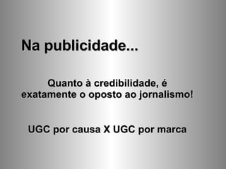 Na publicidade... Quanto à credibilidade, é exatamente o oposto ao jornalismo! UGC por causa X UGC por marca 