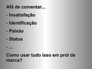 Afã de comentar... Insatisfação Identificação Paixão Status ... Como usar tudo isso em prol da marca? 