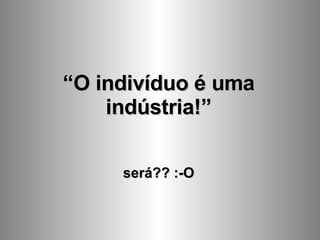 “ O indivíduo é uma indústria!” será?? :-O 