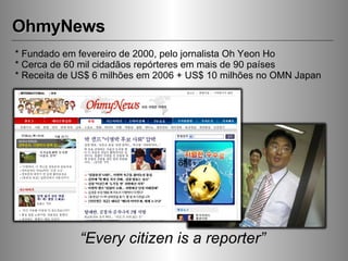 OhmyNews “ Every citizen is a reporter” * Fundado em fevereiro de 2000, pelo jornalista Oh Yeon Ho * Cerca de 60 mil cidadãos repórteres em mais de 90 países * Receita de US$ 6 milhões em 2006 + US$ 10 milhões no OMN Japan 