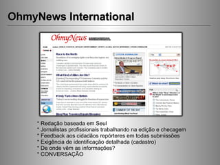 OhmyNews International * Redação baseada em Seul * Jornalistas profissionais trabalhando na edição e checagem * Feedback aos cidadãos repórteres em todas submissões * Exigência de identificação detalhada (cadastro) * De onde vêm as informações? * CONVERSAÇÃO 