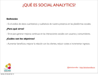 @abrahamvillar - http://abrahamvillar.es
¿QUÉ ES SOCIAL ANALYTICS?
Deﬁnición
- Es el análisis de datos cuantitativos y cualitativos de nuestra presencia en las plataformas sociales.
¿Para qué sirve?
- Sirve para generar mejoras continuas en las interacciones sociales con usuarios y consumidores.
¿Cuáles son los objetivos?
- Aumentar beneﬁcios, mejorar la relación con los clientes, reducir costes e incrementar ingresos.
viernes, 25 de abril de 14
 