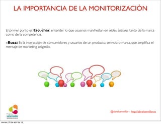 @abrahamvillar - http://abrahamvillar.es
El primer punto es Escuchar, entender lo que usuarios maniﬁestan en redes sociales tanto de la marca
como de la competencia.
«Buzz: Es la interacción de consumidores y usuarios de un producto, servicio o marca, que ampliﬁca el
mensaje de marketing original».
LA IMPORTANCIA DE LA MONITORIZACIÓN
viernes, 25 de abril de 14
 