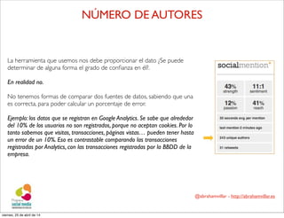 @abrahamvillar - http://abrahamvillar.es
La herramienta que usemos nos debe proporcionar el dato ¿Se puede
determinar de alguna forma el grado de conﬁanza en él?.
En realidad no.
No tenemos formas de comparar dos fuentes de datos, sabiendo que una
es correcta, para poder calcular un porcentaje de error.
Ejemplo: los datos que se registran en Google Analytics. Se sabe que alrededor
del 10% de los usuarios no son registrados, porque no aceptan cookies. Por lo
tanto sabemos que visitas, transacciones, páginas vistas… pueden tener hasta
un error de un 10%. Eso es contrastable comparando las transacciones
registradas por Analytics, con las transacciones registradas por la BBDD de la
empresa.
NÚMERO DE AUTORES
viernes, 25 de abril de 14
 