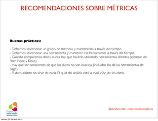 @abrahamvillar - http://abrahamvillar.es
RECOMENDACIONES SOBRE MÉTRICAS
Buenas prácticas:
- Debemos seleccionar un grupo de métricas, y mantenerlas a través del tiempo.
- Debemos seleccionar una herramienta, y mantener esa herramienta a través del tiempo.
- Cuando comparemos datos, nunca hay que hacerlo utilizando herramientas distintas (ejemplo de
Peer Index y Klout).
- Hay que ser conscientes de que los datos no son exactos (incluidos los de las herramientas de
pago).
- El dato aislado no sirve de nada. El quid del análisis está la evolución de los datos.
viernes, 25 de abril de 14
 