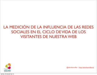 @abrahamvillar - http://abrahamvillar.es
LA MEDICIÓN DE LA INFLUENCIA DE LAS REDES
SOCIALES EN EL CICLO DEVIDA DE LOS
VISITANTES DE NUESTRA WEB
viernes, 25 de abril de 14
 
