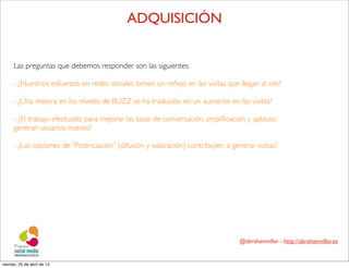 @abrahamvillar - http://abrahamvillar.es
ADQUISICIÓN
Las preguntas que debemos responder son las siguientes:
- ¿Nuestros esfuerzos en redes sociales tienen un reﬂejo en las visitas que llegan al site?
- ¿Una mejora en los niveles de BUZZ se ha traducido en un aumento en las visitas?
- ¿El trabajo efectuado para mejorar las tasas de conversación, ampliﬁcación y aplauso
generan usuarios nuevos?
- ¿Las opciones de “Potenciación” (difusión y valoración) contribuyen a generar visitas?
viernes, 25 de abril de 14
 