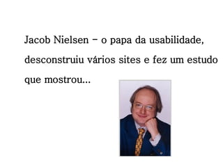 Jacob Nielsen - o papa da usabilidade, desconstruiu vários sites e fez um estudo que mostrou... 