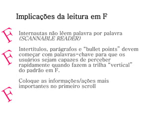 Implicações da leitura em F Internautas não lêem palavra por palavra (SCANNABLE READER) Intertítulos, parágrafos e “bullet points” devem começar com palavras-chave para que os usuários sejam capazes de perceber rapidamente quando fazem a trilha “vertical” do padrão em F. Coloque as informações/ações mais importantes no primeiro scroll F F F 