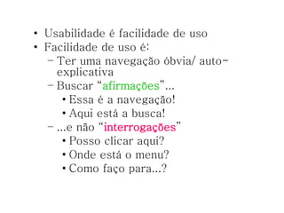 Usabilidade é facilidade de uso Facilidade de uso é: Ter uma navegação óbvia/ auto-explicativa Buscar “ afirmações ”... Essa é a navegação! Aqui está a busca! ...e não “ interrogações ” Posso clicar aqui? Onde está o menu? Como faço para...? 