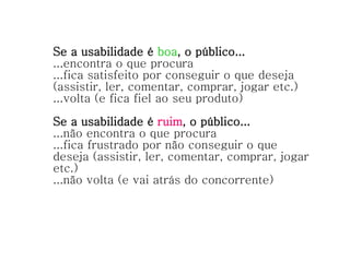 Se a usabilidade é  boa , o público... ...encontra o que procura ...fica satisfeito por conseguir o que deseja (assistir, ler, comentar, comprar, jogar etc.) ...volta (e fica fiel ao seu produto) Se a usabilidade é  ruim , o público... ...não encontra o que procura ...fica frustrado por não conseguir o que deseja (assistir, ler, comentar, comprar, jogar etc.) ...não volta (e vai atrás do concorrente) 