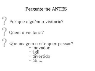 Pergunte-se ANTES Por que alguém o visitaria? ? Que imagem o site quer passar? - inovador - ágil - divertido - útil... ? Quem o visitaria? ? 