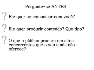 Pergunte-se ANTES Ele quer se comunicar com você? ? Ele quer produzir conteúdo? Que tipo? ? O que o público procura em sites concorrentes que o seu ainda não oferece? ? 