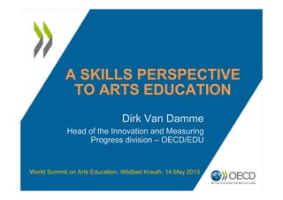A SKILLS PERSPECTIVE
TO ARTS EDUCATION
Dirk Van Damme
Head of the Innovation and Measuring
Progress division – OECD/EDU
World Summit on Arts Education, Wildbad Kreuth, 14 May 2013
 
