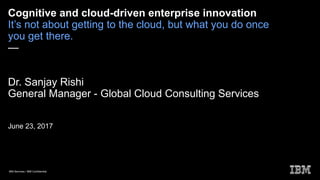 IBM Services / IBM Confidential
Cognitive and cloud-driven enterprise innovation
It’s not about getting to the cloud, but what you do once
you get there.
—
Dr. Sanjay Rishi
General Manager - Global Cloud Consulting Services
June 23, 2017
 