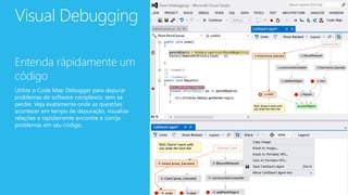 Visual Debugging
Entenda rápidamente um
código
Utilize o Code Map Debugger para depurar
problemas de software complexos, sem se
perder. Veja exatamente onde as questões
acontecer em tempo de depuração, visualize
relações e rapidamente encontre e corrija
problemas em seu código.
 