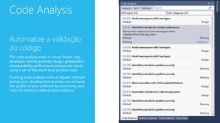 Code Analysis
Automatize a validação
do código
The code analysis tools in Visual Studio help
developers identify potential design, globalization,
interoperability, performance and security issues,
using a set of Microsoft best practice rules
Running code analysis tools at regular intervals
during your development process can enhance
the quality of your software by examining your
code for common defects and violations
 