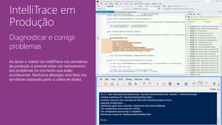 IntelliTrace em
Produção
Diagnosticar e corrigir
problemas
Ao ativar o coletor do IntelliTrace nos servidores
de produção é possível obter um rastreamento
dos problemas no momento que estão
acontecendo. Nenhuma alteração será feita nos
servidores bastando parar a coleta de dados.
 