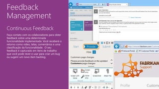 Feedback
Management
Continuous Feedback
Faça contato com os colaboradores para obter
feedback sobre uma determinada
funcionalidade implementada. Você receberá o
retorno como vídeo, telas, comentários e uma
classificação da funcionalidade. O seu
feedback é capturado em itens de trabalho
que você pode rever e usar para criar um bug
ou sugerir um novo item backlog.
 