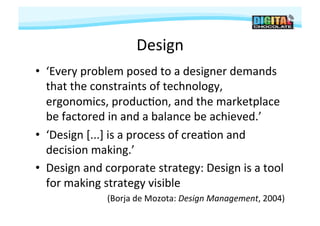 Design	
  
•  ‘Every	
  problem	
  posed	
  to	
  a	
  designer	
  demands	
  
   that	
  the	
  constraints	
  of	
  technology,	
  
   ergonomics,	
  produc#on,	
  and	
  the	
  marketplace	
  
   be	
  factored	
  in	
  and	
  a	
  balance	
  be	
  achieved.’	
  
•  ‘Design	
  [...]	
  is	
  a	
  process	
  of	
  crea#on	
  and	
  
   decision	
  making.’	
  	
  
•  Design	
  and	
  corporate	
  strategy:	
  Design	
  is	
  a	
  tool	
  
   for	
  making	
  strategy	
  visible	
  
                     (Borja	
  de	
  Mozota:	
  Design	
  Management,	
  2004)
                                                                             	
  
 