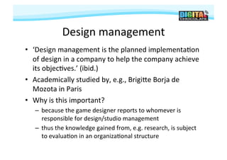 Design	
  management
                                     	
  
•  ‘Design	
  management	
  is	
  the	
  planned	
  implementa#on	
  
   of	
  design	
  in	
  a	
  company	
  to	
  help	
  the	
  company	
  achieve	
  
   its	
  objec#ves.’	
  (ibid.)	
  
•  Academically	
  studied	
  by,	
  e.g.,	
  Brigije	
  Borja	
  de	
  
   Mozota	
  in	
  Paris	
  
•  Why	
  is	
  this	
  important?	
  
    –  because	
  the	
  game	
  designer	
  reports	
  to	
  whomever	
  is	
  
       responsible	
  for	
  design/studio	
  management	
  
    –  thus	
  the	
  knowledge	
  gained	
  from,	
  e.g.	
  research,	
  is	
  subject	
  
       to	
  evalua#on	
  in	
  an	
  organiza#onal	
  structure	
  
 