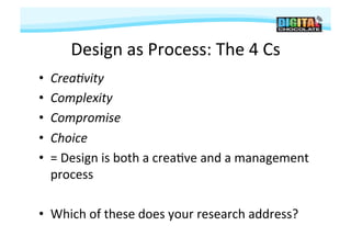 Design	
  as	
  Process:	
  The	
  4	
  Cs
                                                   	
  
•    Crea.vity	
  
•    Complexity	
  
•    Compromise	
  
•    Choice	
  
•    =	
  Design	
  is	
  both	
  a	
  crea#ve	
  and	
  a	
  management	
  
     process	
  

•  Which	
  of	
  these	
  does	
  your	
  research	
  address?	
  
 