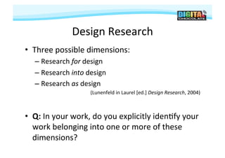 Design	
  Research	
  
•  Three	
  possible	
  dimensions:	
  
    –  Research	
  for	
  design	
  
    –  Research	
  into	
  design	
  
    –  Research	
  as	
  design	
  
                                                                                               	
  
                             (Lunenfeld	
  in	
  Laurel	
  [ed.]	
  Design	
  Research,	
  2004)



•  Q:	
  In	
  your	
  work,	
  do	
  you	
  explicitly	
  iden#fy	
  your	
  
   work	
  belonging	
  into	
  one	
  or	
  more	
  of	
  these	
  
   dimensions?	
  
 