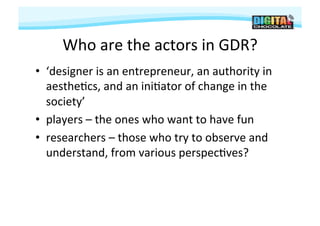Who	
  are	
  the	
  actors	
  in	
  GDR?	
  
•  ‘designer	
  is	
  an	
  entrepreneur,	
  an	
  authority	
  in	
  
   aesthe#cs,	
  and	
  an	
  ini#ator	
  of	
  change	
  in	
  the	
  
   society’	
  
•  players	
  –	
  the	
  ones	
  who	
  want	
  to	
  have	
  fun	
  
•  researchers	
  –	
  those	
  who	
  try	
  to	
  observe	
  and	
  
   understand,	
  from	
  various	
  perspec#ves?	
  
 