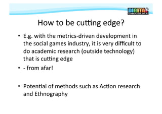 How	
  to	
  be	
  cuPng	
  edge?	
  
•  E.g.	
  with	
  the	
  metrics-­‐driven	
  development	
  in	
  
   the	
  social	
  games	
  industry,	
  it	
  is	
  very	
  diﬃcult	
  to	
  
   do	
  academic	
  research	
  (outside	
  technology)	
  
   that	
  is	
  cuPng	
  edge	
  
•  -­‐	
  from	
  afar!	
  

•  Poten#al	
  of	
  methods	
  such	
  as	
  Ac#on	
  research	
  
   and	
  Ethnography	
  
 