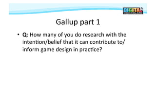 Gallup	
  part	
  1	
  
•  Q:	
  How	
  many	
  of	
  you	
  do	
  research	
  with	
  the	
  
   inten#on/belief	
  that	
  it	
  can	
  contribute	
  to/
   inform	
  game	
  design	
  in	
  prac#ce?	
  
 