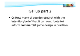 Gallup	
  part	
  2	
  
•  Q:	
  How	
  many	
  of	
  you	
  do	
  research	
  with	
  the	
  
   inten#on/belief	
  that	
  it	
  can	
  contribute	
  to/
   inform	
  commercial	
  game	
  design	
  in	
  prac#ce?	
  
 
