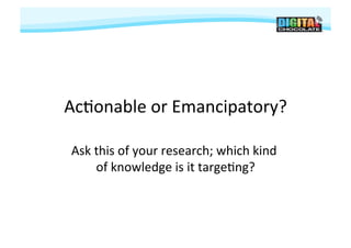 Ac#onable	
  or	
  Emancipatory?	
  

 Ask	
  this	
  of	
  your	
  research;	
  which	
  kind	
  
        of	
  knowledge	
  is	
  it	
  targe#ng?   	
  
 