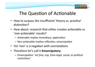 The	
  Ques#on	
  of	
  Ac#onable	
  
•  How	
  to	
  surpass	
  the	
  insuﬃcient	
  ‘theory	
  vs.	
  prac#ce’	
  
   dis#nc#on?	
  	
  
•  How	
  about:	
  research	
  that	
  either	
  creates	
  ac#onable	
  vs.	
  
   ‘non-­‐ac#onable’	
  results?	
  
    –  Ac#onable	
  implies	
  immediacy,	
  applica#on	
  
    –  Non-­‐ac#onable	
  implies	
  reﬂec#on,	
  emancipa#on	
  
•  Yet	
  ‘non’	
  is	
  a	
  nega#on	
  with	
  connota#ons	
  
•  Therefore	
  let’s	
  call	
  it	
  Emancipatory:	
  	
  
    –  Emancipa.on:	
  ‘set	
  free,	
  esp.	
  from	
  legal,	
  social,	
  or	
  poli.cal	
  
       restric.ons’	
  
 