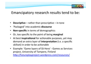 Emancipatory	
  research	
  results	
  tend	
  to	
  be:
                                                        	
  

•  Descrip9ve	
  –	
  rather	
  than	
  prescrip#ve	
  –	
  in	
  tone	
  
•  ‘Packaged’	
  into	
  academic	
  discourse	
  
•  Non-­‐speciﬁc	
  in	
  terms	
  of	
  demographics	
  
•  Or,	
  too	
  speciﬁc	
  to	
  the	
  point	
  of	
  being	
  marginal	
  
•  At	
  best	
  inspira9onal	
  for	
  ac#onable	
  purposes,	
  yet	
  may	
  
   demand	
  an	
  extra	
  layer	
  of	
  interpreta9on	
  (i.e.	
  a	
  speciﬁc	
  
   skillset)	
  in	
  order	
  to	
  be	
  ac#onable	
  
•  Example:	
  ‘Game	
  layers	
  of	
  DJ	
  Hero‘	
  -­‐	
  Games	
  as	
  Services	
  
   project,	
  University	
  of	
  Tampere,	
  Finland
   hjp://futureplayproject.wordpress.com/resources/	
  
 
