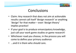Conclusions
                                     	
  
•  Claim:	
  Any	
  research	
  that	
  does	
  not	
  aim	
  at	
  ac#onable	
  
   results	
  cannot	
  call	
  itself	
  ‘design	
  research’	
  or	
  anything	
  
   ‘design’	
  for	
  that	
  majer	
  –	
  even	
  ‘design	
  theory’	
  
   implies	
  prac#ce!	
  
•  If	
  your	
  goal	
  is	
  to	
  produce	
  emancipatory	
  knowledge,	
  
   just	
  call	
  your	
  work	
  game	
  studies	
  or	
  game	
  research!	
  
•  Whichever	
  road	
  you	
  choose,	
  in	
  the	
  process	
  you	
  will	
  
   come	
  to	
  deﬁne	
  your	
  primary	
  audience	
  
•  ...and	
  it	
  is	
  them	
  who	
  should	
  care.	
  
 