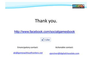 Thank	
  you.
                                       	
  

 http://www.facebook.com/socialgamesbook



     Emancipatory	
  contact:
                            	
             Ac#onable	
  contact:
                                                               	
  

	
  aki@gameswithoutron#ers.net
                              	
     ajarvinen@digitalchocolate.com	
  
 