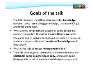 Goals	
  of	
  the	
  talk	
  
•  The	
  talk	
  discusses	
  the	
  diﬀerent	
  interests	
  for	
  knowledge	
  
   between	
  those	
  researching	
  game	
  design,	
  those	
  prac#cing	
  it,	
  
   and	
  those	
  doing	
  both.	
  	
  
•  What	
  are	
  the	
  key	
  pragma#c	
  aspects	
  of	
  game	
  design	
  in	
  a	
  
   commercial	
  context	
  that	
  o/en	
  make	
  it	
  theory-­‐aversive?	
  	
  
•  Can	
  game	
  design	
  ac#vity	
  be	
  captured	
  for	
  research	
  purposes,	
  
   and	
  more	
  importantly	
  what	
  domains	
  of	
  knowledge	
  would	
  
   that	
  serve?	
  	
  
•  What	
  is	
  the	
  role	
  of	
  design	
  management	
  in	
  this?	
  	
  
•  The	
  talks	
  aims	
  at	
  giving	
  researchers	
  sensi#vity	
  towards	
  the	
  
   challenges	
  game	
  designers	
  face	
  daily,	
  and	
  places	
  game	
  
   design	
  prac#ces	
  into	
  the	
  contexts	
  of	
  design	
  management.	
  
 