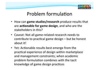 Problem	
  formula#on	
  
•  How	
  can	
  game	
  studies/research	
  produce	
  results	
  that           	
  
   are	
  ac9onable	
  for	
  game	
  design,	
  and	
  who	
  are	
  the	
  
   stakeholders	
  in	
  this?	
  
•  Caveat:	
  Not	
  all	
  game-­‐related	
  research	
  needs	
  to	
  
   contribute	
  to	
  prac#cal	
  game	
  design	
  –	
  but	
  be	
  honest	
  
   about	
  it!	
  
•  Yet:	
  Ac#onable	
  results	
  best	
  emerge	
  from	
  the	
  
   prac#cal	
  experience	
  of	
  design	
  within	
  marketplace	
  
   and	
  management	
  constraints;	
  when	
  academic	
  
   problem	
  formula#on	
  combines	
  with	
  the	
  tacit	
  
   knowledge	
  of	
  game	
  design	
  prac#ces	
  	
  
 