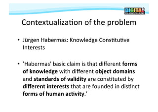 Contextualiza#on	
  of	
  the	
  problem	
  
•  Jürgen	
  Habermas:	
  Knowledge	
  Cons#tu#ve	
  
   Interests	
  

•  ’Habermas'	
  basic	
  claim	
  is	
  that	
  diﬀerent	
  forms	
  
   of	
  knowledge	
  with	
  diﬀerent	
  object	
  domains	
  
   and	
  standards	
  of	
  validity	
  are	
  cons#tuted	
  by	
  
   diﬀerent	
  interests	
  that	
  are	
  founded	
  in	
  dis#nct	
  
   forms	
  of	
  human	
  ac9vity.’	
  	
  
 