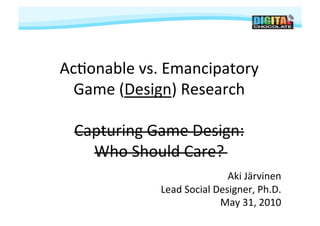 Ac#onable	
  vs.	
  Emancipatory	
  	
  
  Game	
  (Design)	
  Research	
  

  Capturing	
  Game	
  Design:	
  
    Who	
  Should	
  Care?	
  
                                        Aki	
  Järvinen	
  
                   Lead	
  Social	
  Designer,	
  Ph.D.	
  
                                      May	
  31,	
  2010	
  
 