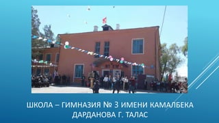 ШКОЛА – ГИМНАЗИЯ № 3 ИМЕНИ КАМАЛБЕКА
ДАРДАНОВА Г. ТАЛАС
 