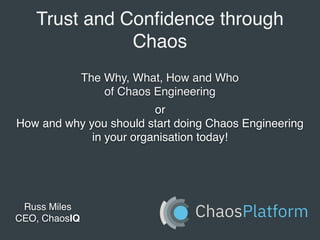 Trust and Conﬁdence through
Chaos
Russ Miles
CEO, ChaosIQ
The Why, What, How and Who
of Chaos Engineering
or
How and why you should start doing Chaos Engineering
in your organisation today!
 