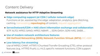 Network assistance for HTTP Adaptive Streaming
● Edge computing support (at CDN / cellular network edge)
Functions at (or, assisted by) the edge: adaptation, analytics, (pre-)fetching,
caching, transcoding, repackaging of content, request aggregation
● Server/network/CDN ↔ HAS client information exchange and collaboration
IETF ALTO, MPEG SAND, MPEG NBMP, …; SDN-DASH, SDN-HAS, SABR, ...
● Use of modern network architecture features
SW Deﬁned Networking (SDN); Network Function Virtual. (NFV); MC-ABR
● Low-latency live streaming
Use of MPEG CMAF, HTTP/1.1 Chunked Transfer Encoding (CTE), other protocol
features (e.g., HTTP/2 Push); LL-HLS; speciﬁc network functions; CDN support
Content Delivery
16
16
 